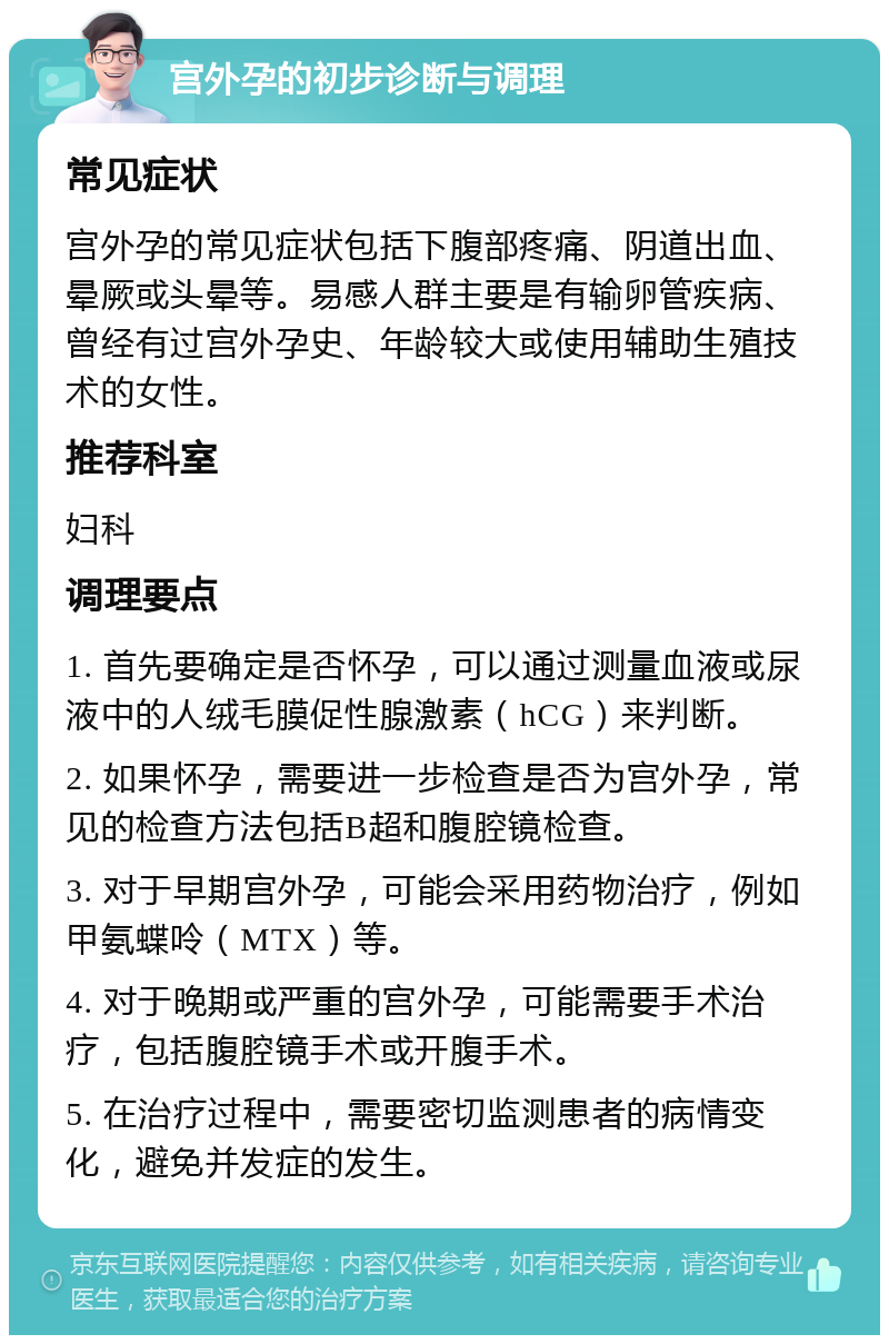 宫外孕的初步诊断与调理 常见症状 宫外孕的常见症状包括下腹部疼痛、阴道出血、晕厥或头晕等。易感人群主要是有输卵管疾病、曾经有过宫外孕史、年龄较大或使用辅助生殖技术的女性。 推荐科室 妇科 调理要点 1. 首先要确定是否怀孕，可以通过测量血液或尿液中的人绒毛膜促性腺激素（hCG）来判断。 2. 如果怀孕，需要进一步检查是否为宫外孕，常见的检查方法包括B超和腹腔镜检查。 3. 对于早期宫外孕，可能会采用药物治疗，例如甲氨蝶呤（MTX）等。 4. 对于晚期或严重的宫外孕，可能需要手术治疗，包括腹腔镜手术或开腹手术。 5. 在治疗过程中，需要密切监测患者的病情变化，避免并发症的发生。