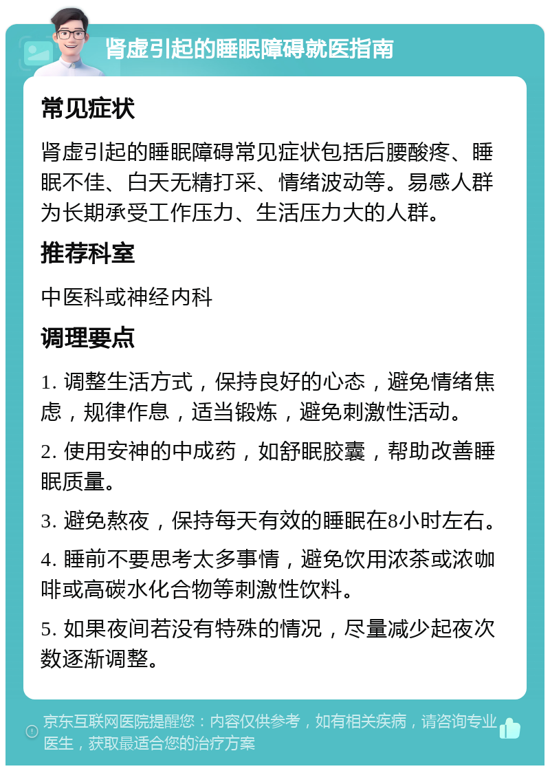 肾虚引起的睡眠障碍就医指南 常见症状 肾虚引起的睡眠障碍常见症状包括后腰酸疼、睡眠不佳、白天无精打采、情绪波动等。易感人群为长期承受工作压力、生活压力大的人群。 推荐科室 中医科或神经内科 调理要点 1. 调整生活方式，保持良好的心态，避免情绪焦虑，规律作息，适当锻炼，避免刺激性活动。 2. 使用安神的中成药，如舒眠胶囊，帮助改善睡眠质量。 3. 避免熬夜，保持每天有效的睡眠在8小时左右。 4. 睡前不要思考太多事情，避免饮用浓茶或浓咖啡或高碳水化合物等刺激性饮料。 5. 如果夜间若没有特殊的情况，尽量减少起夜次数逐渐调整。