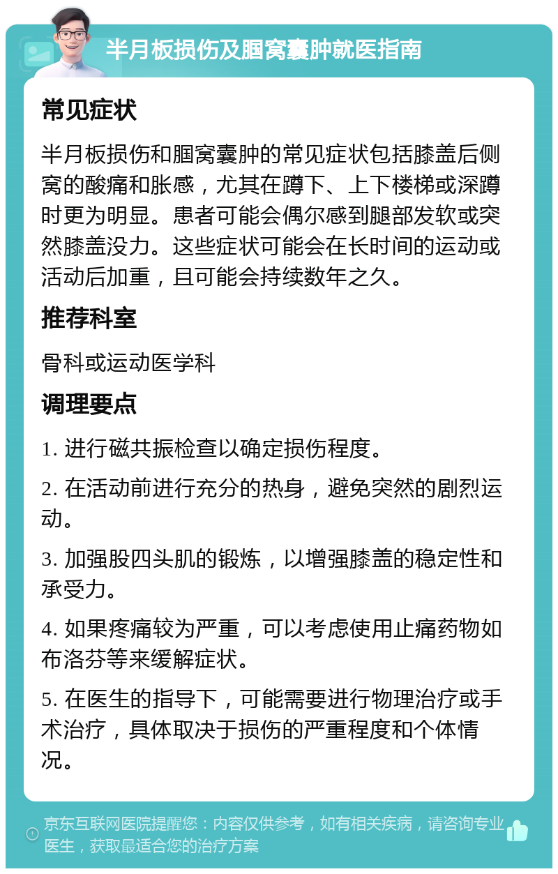 半月板损伤及腘窝囊肿就医指南 常见症状 半月板损伤和腘窝囊肿的常见症状包括膝盖后侧窝的酸痛和胀感，尤其在蹲下、上下楼梯或深蹲时更为明显。患者可能会偶尔感到腿部发软或突然膝盖没力。这些症状可能会在长时间的运动或活动后加重，且可能会持续数年之久。 推荐科室 骨科或运动医学科 调理要点 1. 进行磁共振检查以确定损伤程度。 2. 在活动前进行充分的热身，避免突然的剧烈运动。 3. 加强股四头肌的锻炼，以增强膝盖的稳定性和承受力。 4. 如果疼痛较为严重，可以考虑使用止痛药物如布洛芬等来缓解症状。 5. 在医生的指导下，可能需要进行物理治疗或手术治疗，具体取决于损伤的严重程度和个体情况。