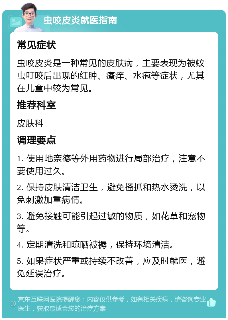 虫咬皮炎就医指南 常见症状 虫咬皮炎是一种常见的皮肤病，主要表现为被蚊虫叮咬后出现的红肿、瘙痒、水疱等症状，尤其在儿童中较为常见。 推荐科室 皮肤科 调理要点 1. 使用地奈德等外用药物进行局部治疗，注意不要使用过久。 2. 保持皮肤清洁卫生，避免搔抓和热水烫洗，以免刺激加重病情。 3. 避免接触可能引起过敏的物质，如花草和宠物等。 4. 定期清洗和晾晒被褥，保持环境清洁。 5. 如果症状严重或持续不改善，应及时就医，避免延误治疗。