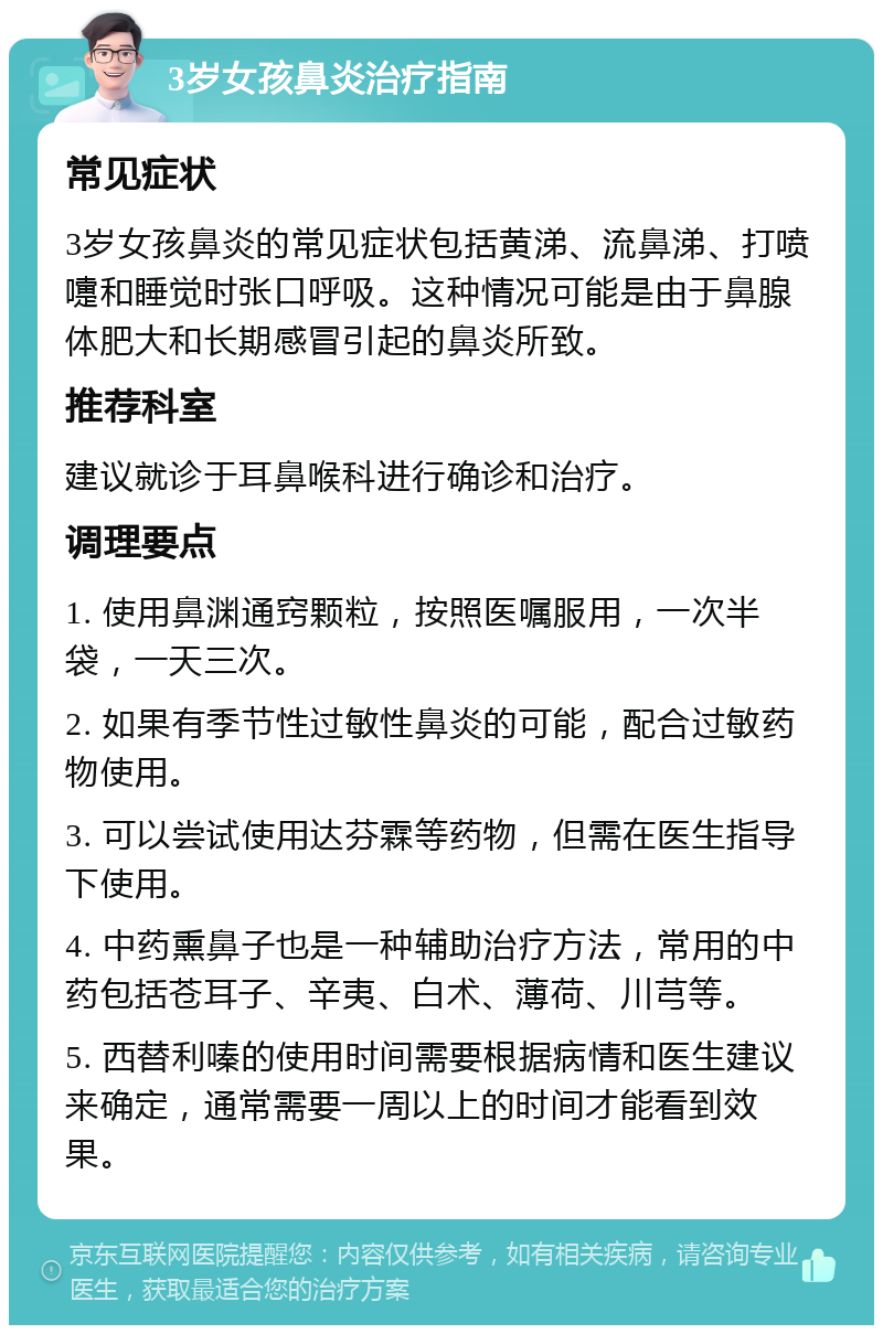 3岁女孩鼻炎治疗指南 常见症状 3岁女孩鼻炎的常见症状包括黄涕、流鼻涕、打喷嚏和睡觉时张口呼吸。这种情况可能是由于鼻腺体肥大和长期感冒引起的鼻炎所致。 推荐科室 建议就诊于耳鼻喉科进行确诊和治疗。 调理要点 1. 使用鼻渊通窍颗粒，按照医嘱服用，一次半袋，一天三次。 2. 如果有季节性过敏性鼻炎的可能，配合过敏药物使用。 3. 可以尝试使用达芬霖等药物，但需在医生指导下使用。 4. 中药熏鼻子也是一种辅助治疗方法，常用的中药包括苍耳子、辛夷、白术、薄荷、川芎等。 5. 西替利嗪的使用时间需要根据病情和医生建议来确定，通常需要一周以上的时间才能看到效果。