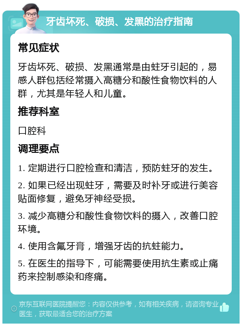 牙齿坏死、破损、发黑的治疗指南 常见症状 牙齿坏死、破损、发黑通常是由蛀牙引起的，易感人群包括经常摄入高糖分和酸性食物饮料的人群，尤其是年轻人和儿童。 推荐科室 口腔科 调理要点 1. 定期进行口腔检查和清洁，预防蛀牙的发生。 2. 如果已经出现蛀牙，需要及时补牙或进行美容贴面修复，避免牙神经受损。 3. 减少高糖分和酸性食物饮料的摄入，改善口腔环境。 4. 使用含氟牙膏，增强牙齿的抗蛀能力。 5. 在医生的指导下，可能需要使用抗生素或止痛药来控制感染和疼痛。