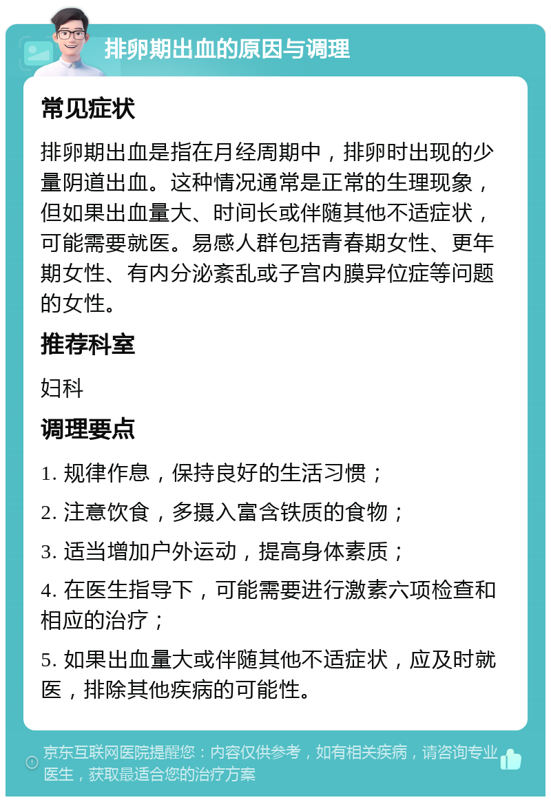 排卵期出血的原因与调理 常见症状 排卵期出血是指在月经周期中，排卵时出现的少量阴道出血。这种情况通常是正常的生理现象，但如果出血量大、时间长或伴随其他不适症状，可能需要就医。易感人群包括青春期女性、更年期女性、有内分泌紊乱或子宫内膜异位症等问题的女性。 推荐科室 妇科 调理要点 1. 规律作息，保持良好的生活习惯； 2. 注意饮食，多摄入富含铁质的食物； 3. 适当增加户外运动，提高身体素质； 4. 在医生指导下，可能需要进行激素六项检查和相应的治疗； 5. 如果出血量大或伴随其他不适症状，应及时就医，排除其他疾病的可能性。