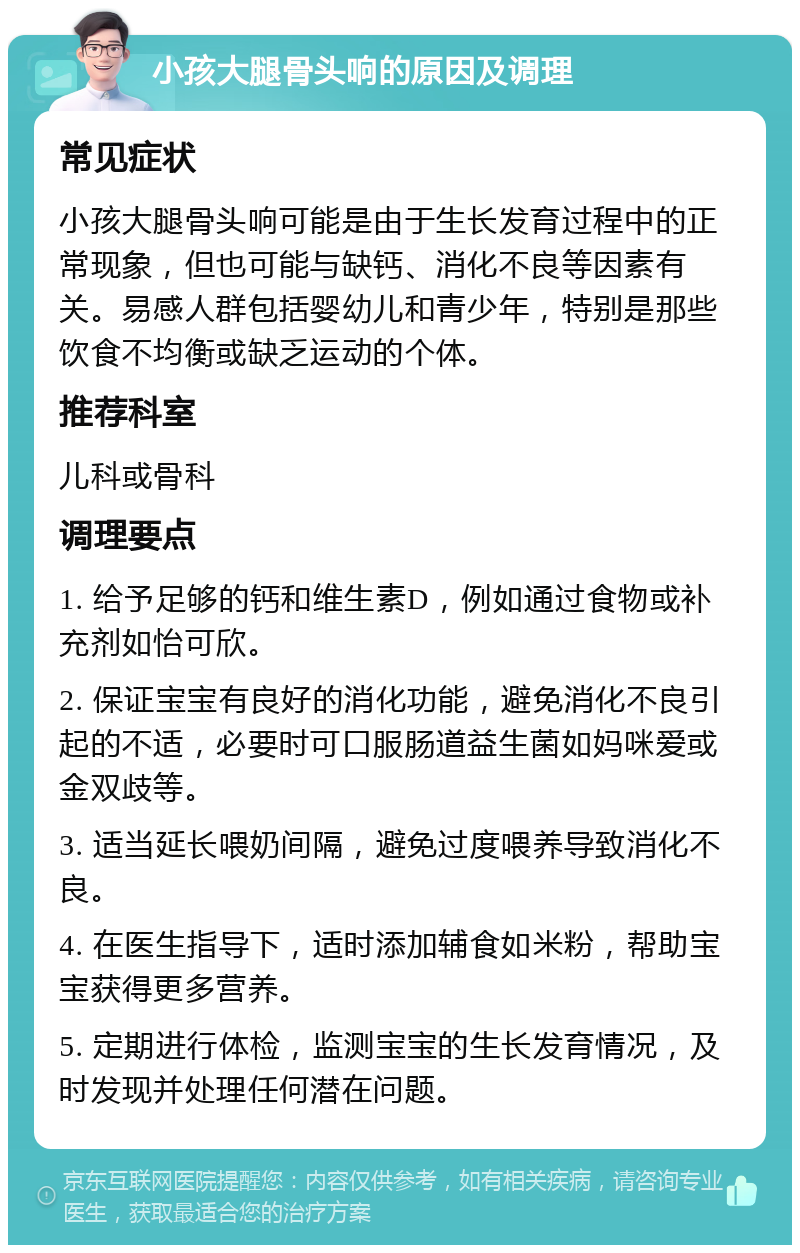 小孩大腿骨头响的原因及调理 常见症状 小孩大腿骨头响可能是由于生长发育过程中的正常现象，但也可能与缺钙、消化不良等因素有关。易感人群包括婴幼儿和青少年，特别是那些饮食不均衡或缺乏运动的个体。 推荐科室 儿科或骨科 调理要点 1. 给予足够的钙和维生素D，例如通过食物或补充剂如怡可欣。 2. 保证宝宝有良好的消化功能，避免消化不良引起的不适，必要时可口服肠道益生菌如妈咪爱或金双歧等。 3. 适当延长喂奶间隔，避免过度喂养导致消化不良。 4. 在医生指导下，适时添加辅食如米粉，帮助宝宝获得更多营养。 5. 定期进行体检，监测宝宝的生长发育情况，及时发现并处理任何潜在问题。