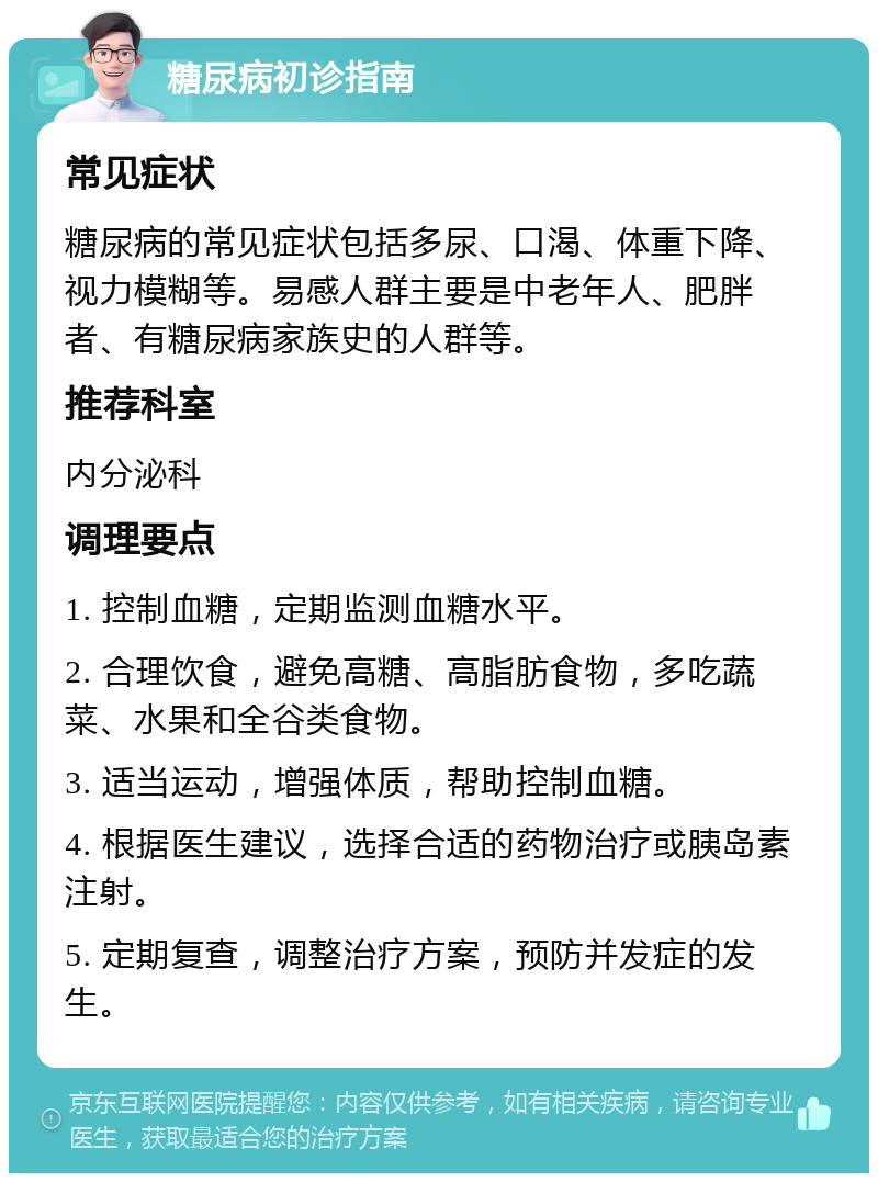 糖尿病初诊指南 常见症状 糖尿病的常见症状包括多尿、口渴、体重下降、视力模糊等。易感人群主要是中老年人、肥胖者、有糖尿病家族史的人群等。 推荐科室 内分泌科 调理要点 1. 控制血糖，定期监测血糖水平。 2. 合理饮食，避免高糖、高脂肪食物，多吃蔬菜、水果和全谷类食物。 3. 适当运动，增强体质，帮助控制血糖。 4. 根据医生建议，选择合适的药物治疗或胰岛素注射。 5. 定期复查，调整治疗方案，预防并发症的发生。