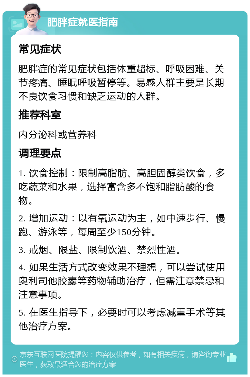 肥胖症就医指南 常见症状 肥胖症的常见症状包括体重超标、呼吸困难、关节疼痛、睡眠呼吸暂停等。易感人群主要是长期不良饮食习惯和缺乏运动的人群。 推荐科室 内分泌科或营养科 调理要点 1. 饮食控制：限制高脂肪、高胆固醇类饮食，多吃蔬菜和水果，选择富含多不饱和脂肪酸的食物。 2. 增加运动：以有氧运动为主，如中速步行、慢跑、游泳等，每周至少150分钟。 3. 戒烟、限盐、限制饮酒、禁烈性酒。 4. 如果生活方式改变效果不理想，可以尝试使用奥利司他胶囊等药物辅助治疗，但需注意禁忌和注意事项。 5. 在医生指导下，必要时可以考虑减重手术等其他治疗方案。