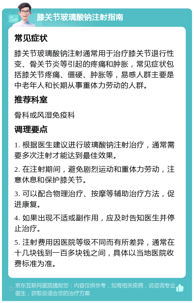 膝关节玻璃酸钠注射指南 常见症状 膝关节玻璃酸钠注射通常用于治疗膝关节退行性变、骨关节炎等引起的疼痛和肿胀，常见症状包括膝关节疼痛、僵硬、肿胀等，易感人群主要是中老年人和长期从事重体力劳动的人群。 推荐科室 骨科或风湿免疫科 调理要点 1. 根据医生建议进行玻璃酸钠注射治疗，通常需要多次注射才能达到最佳效果。 2. 在注射期间，避免剧烈运动和重体力劳动，注意休息和保护膝关节。 3. 可以配合物理治疗、按摩等辅助治疗方法，促进康复。 4. 如果出现不适或副作用，应及时告知医生并停止治疗。 5. 注射费用因医院等级不同而有所差异，通常在十几块钱到一百多块钱之间，具体以当地医院收费标准为准。