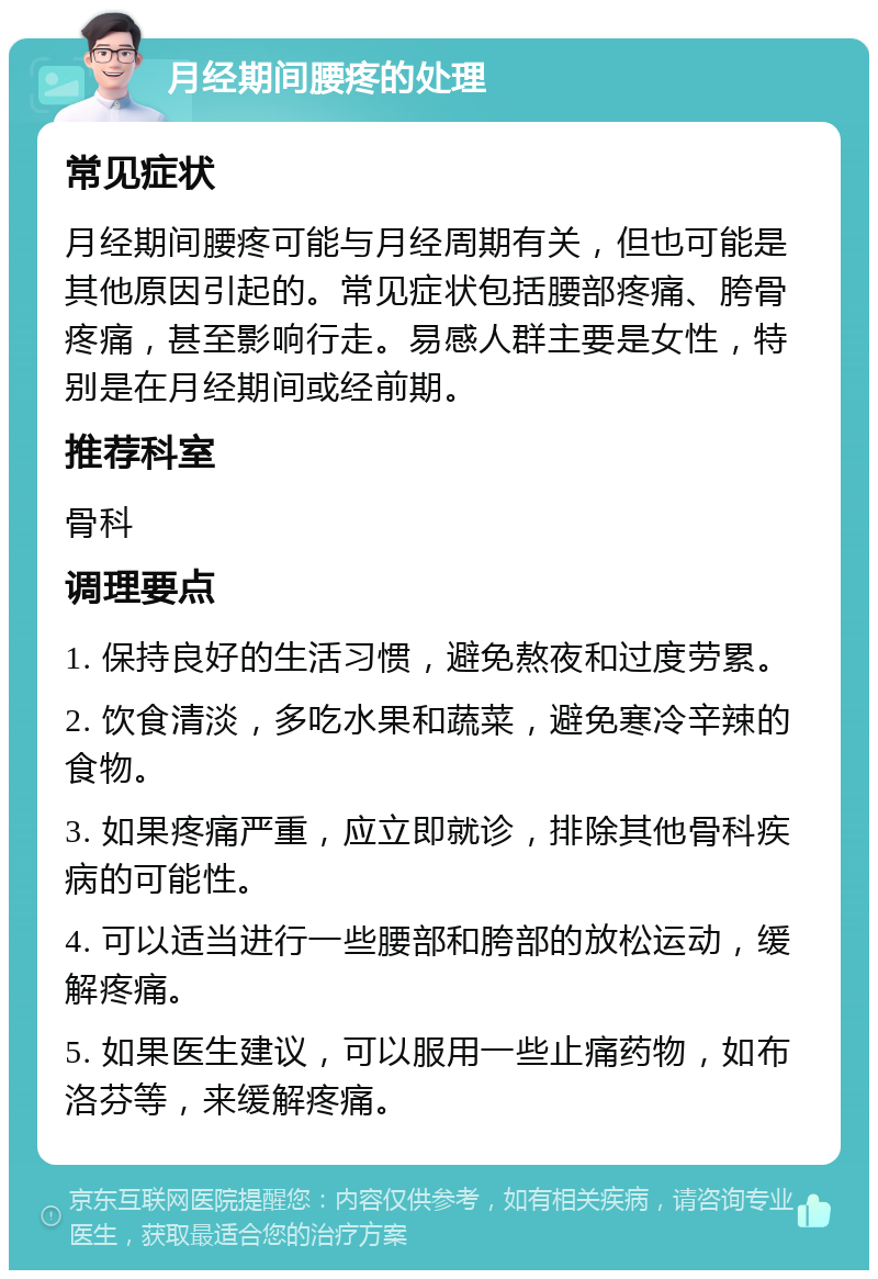 月经期间腰疼的处理 常见症状 月经期间腰疼可能与月经周期有关，但也可能是其他原因引起的。常见症状包括腰部疼痛、胯骨疼痛，甚至影响行走。易感人群主要是女性，特别是在月经期间或经前期。 推荐科室 骨科 调理要点 1. 保持良好的生活习惯，避免熬夜和过度劳累。 2. 饮食清淡，多吃水果和蔬菜，避免寒冷辛辣的食物。 3. 如果疼痛严重，应立即就诊，排除其他骨科疾病的可能性。 4. 可以适当进行一些腰部和胯部的放松运动，缓解疼痛。 5. 如果医生建议，可以服用一些止痛药物，如布洛芬等，来缓解疼痛。