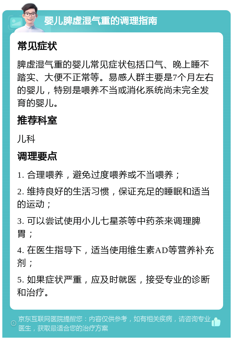 婴儿脾虚湿气重的调理指南 常见症状 脾虚湿气重的婴儿常见症状包括口气、晚上睡不踏实、大便不正常等。易感人群主要是7个月左右的婴儿，特别是喂养不当或消化系统尚未完全发育的婴儿。 推荐科室 儿科 调理要点 1. 合理喂养，避免过度喂养或不当喂养； 2. 维持良好的生活习惯，保证充足的睡眠和适当的运动； 3. 可以尝试使用小儿七星茶等中药茶来调理脾胃； 4. 在医生指导下，适当使用维生素AD等营养补充剂； 5. 如果症状严重，应及时就医，接受专业的诊断和治疗。