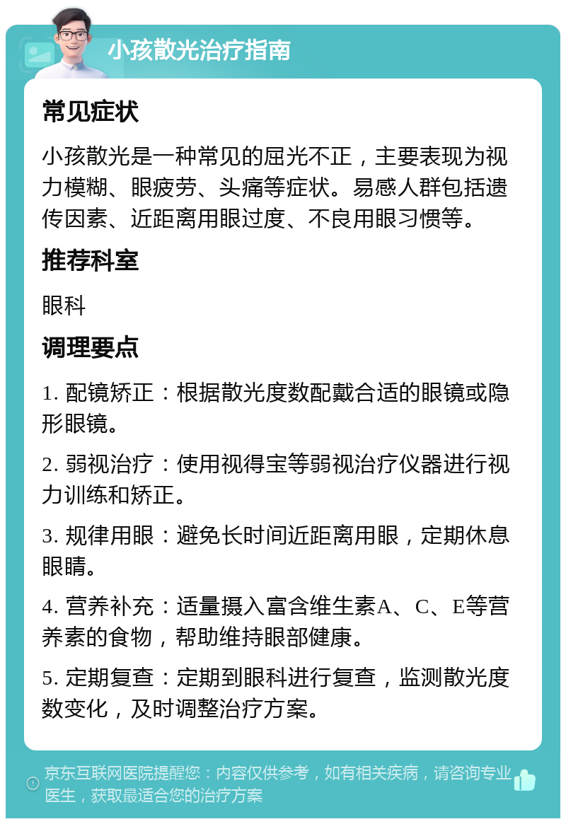 小孩散光治疗指南 常见症状 小孩散光是一种常见的屈光不正，主要表现为视力模糊、眼疲劳、头痛等症状。易感人群包括遗传因素、近距离用眼过度、不良用眼习惯等。 推荐科室 眼科 调理要点 1. 配镜矫正：根据散光度数配戴合适的眼镜或隐形眼镜。 2. 弱视治疗：使用视得宝等弱视治疗仪器进行视力训练和矫正。 3. 规律用眼：避免长时间近距离用眼，定期休息眼睛。 4. 营养补充：适量摄入富含维生素A、C、E等营养素的食物，帮助维持眼部健康。 5. 定期复查：定期到眼科进行复查，监测散光度数变化，及时调整治疗方案。