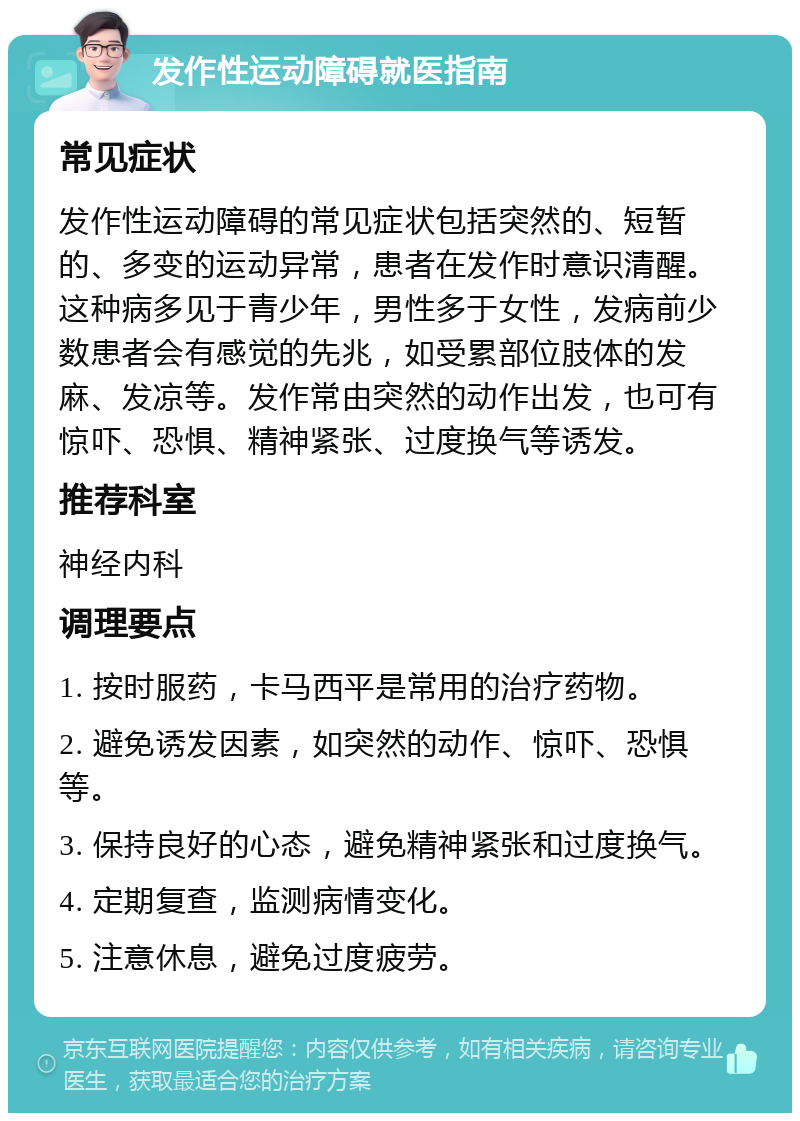 发作性运动障碍就医指南 常见症状 发作性运动障碍的常见症状包括突然的、短暂的、多变的运动异常，患者在发作时意识清醒。这种病多见于青少年，男性多于女性，发病前少数患者会有感觉的先兆，如受累部位肢体的发麻、发凉等。发作常由突然的动作出发，也可有惊吓、恐惧、精神紧张、过度换气等诱发。 推荐科室 神经内科 调理要点 1. 按时服药，卡马西平是常用的治疗药物。 2. 避免诱发因素，如突然的动作、惊吓、恐惧等。 3. 保持良好的心态，避免精神紧张和过度换气。 4. 定期复查，监测病情变化。 5. 注意休息，避免过度疲劳。