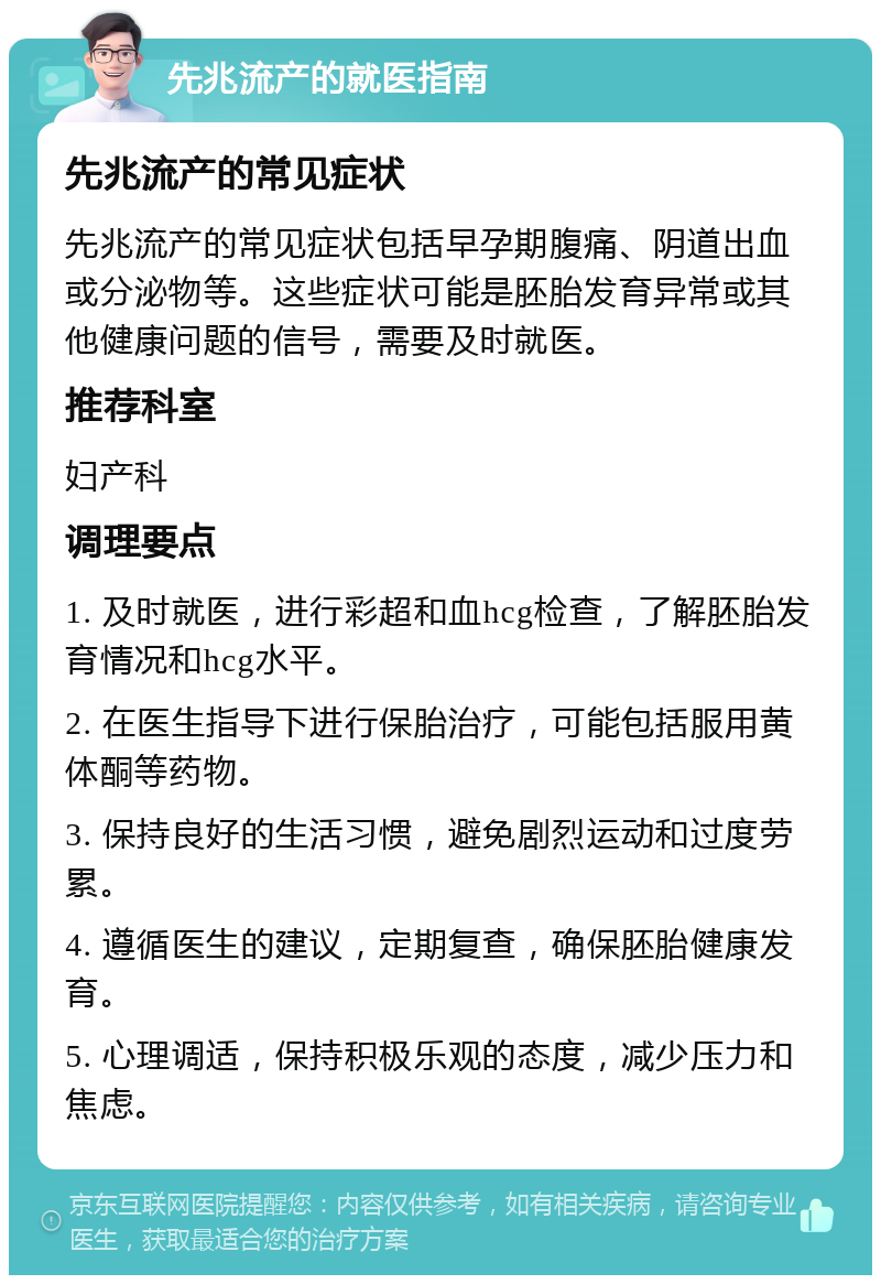 先兆流产的就医指南 先兆流产的常见症状 先兆流产的常见症状包括早孕期腹痛、阴道出血或分泌物等。这些症状可能是胚胎发育异常或其他健康问题的信号，需要及时就医。 推荐科室 妇产科 调理要点 1. 及时就医，进行彩超和血hcg检查，了解胚胎发育情况和hcg水平。 2. 在医生指导下进行保胎治疗，可能包括服用黄体酮等药物。 3. 保持良好的生活习惯，避免剧烈运动和过度劳累。 4. 遵循医生的建议，定期复查，确保胚胎健康发育。 5. 心理调适，保持积极乐观的态度，减少压力和焦虑。