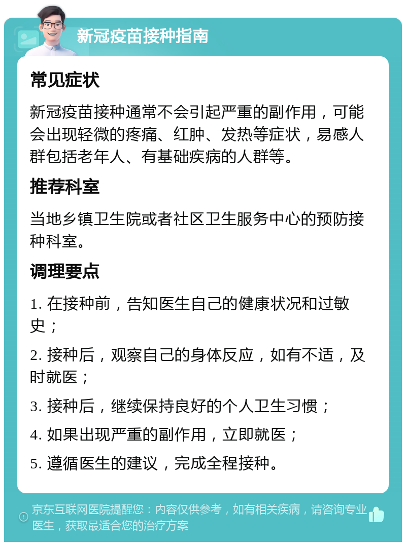 新冠疫苗接种指南 常见症状 新冠疫苗接种通常不会引起严重的副作用，可能会出现轻微的疼痛、红肿、发热等症状，易感人群包括老年人、有基础疾病的人群等。 推荐科室 当地乡镇卫生院或者社区卫生服务中心的预防接种科室。 调理要点 1. 在接种前，告知医生自己的健康状况和过敏史； 2. 接种后，观察自己的身体反应，如有不适，及时就医； 3. 接种后，继续保持良好的个人卫生习惯； 4. 如果出现严重的副作用，立即就医； 5. 遵循医生的建议，完成全程接种。