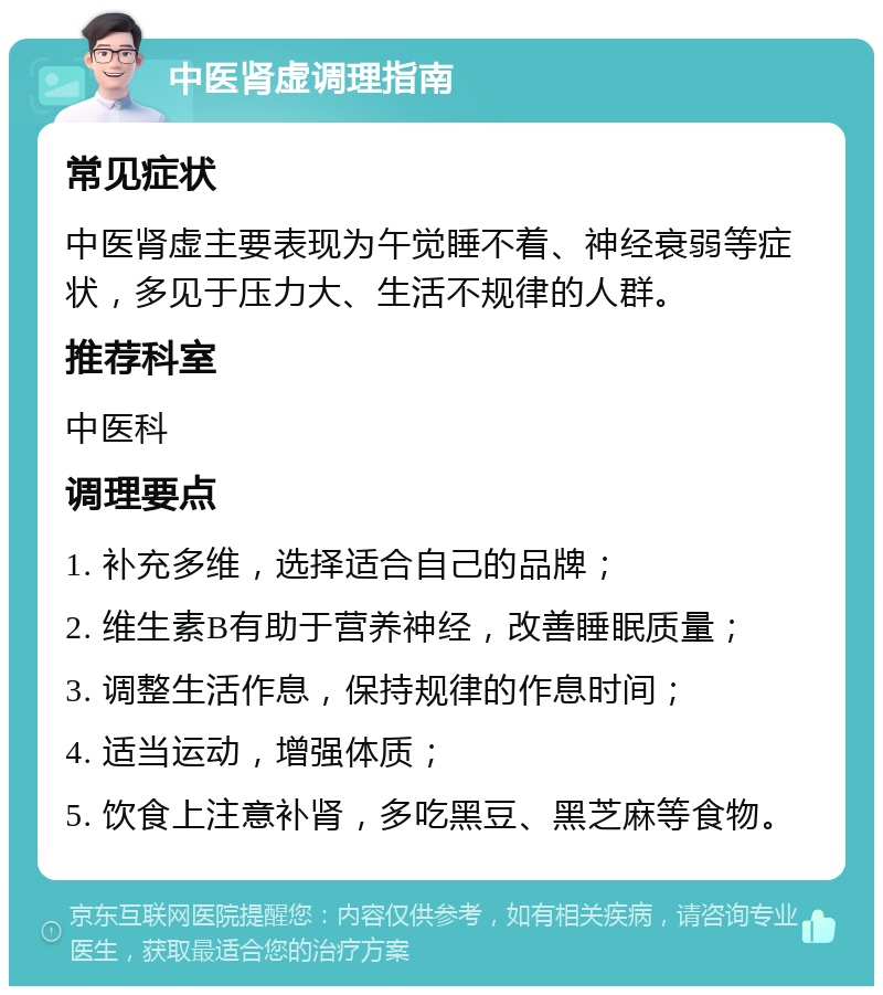 中医肾虚调理指南 常见症状 中医肾虚主要表现为午觉睡不着、神经衰弱等症状，多见于压力大、生活不规律的人群。 推荐科室 中医科 调理要点 1. 补充多维，选择适合自己的品牌； 2. 维生素B有助于营养神经，改善睡眠质量； 3. 调整生活作息，保持规律的作息时间； 4. 适当运动，增强体质； 5. 饮食上注意补肾，多吃黑豆、黑芝麻等食物。