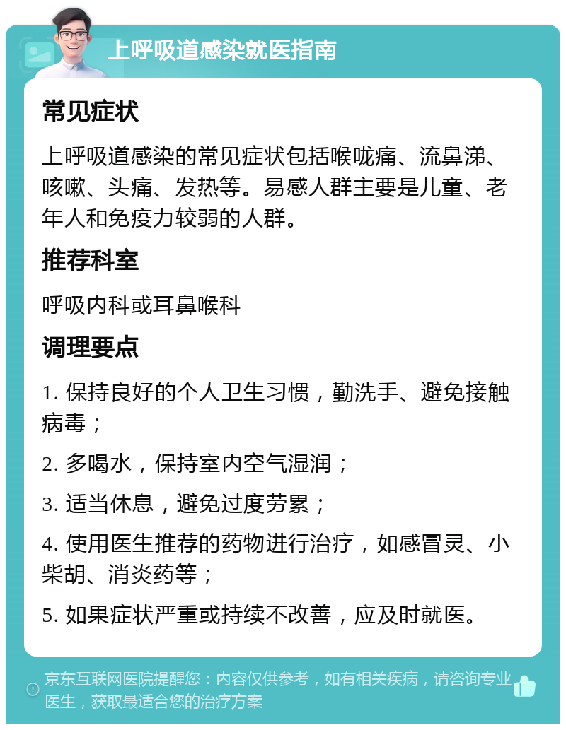 上呼吸道感染就医指南 常见症状 上呼吸道感染的常见症状包括喉咙痛、流鼻涕、咳嗽、头痛、发热等。易感人群主要是儿童、老年人和免疫力较弱的人群。 推荐科室 呼吸内科或耳鼻喉科 调理要点 1. 保持良好的个人卫生习惯，勤洗手、避免接触病毒； 2. 多喝水，保持室内空气湿润； 3. 适当休息，避免过度劳累； 4. 使用医生推荐的药物进行治疗，如感冒灵、小柴胡、消炎药等； 5. 如果症状严重或持续不改善，应及时就医。