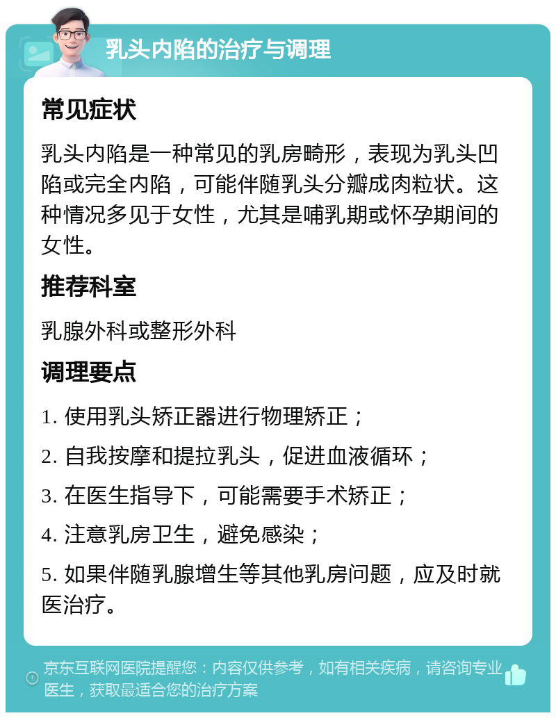 乳头内陷的治疗与调理 常见症状 乳头内陷是一种常见的乳房畸形，表现为乳头凹陷或完全内陷，可能伴随乳头分瓣成肉粒状。这种情况多见于女性，尤其是哺乳期或怀孕期间的女性。 推荐科室 乳腺外科或整形外科 调理要点 1. 使用乳头矫正器进行物理矫正； 2. 自我按摩和提拉乳头，促进血液循环； 3. 在医生指导下，可能需要手术矫正； 4. 注意乳房卫生，避免感染； 5. 如果伴随乳腺增生等其他乳房问题，应及时就医治疗。
