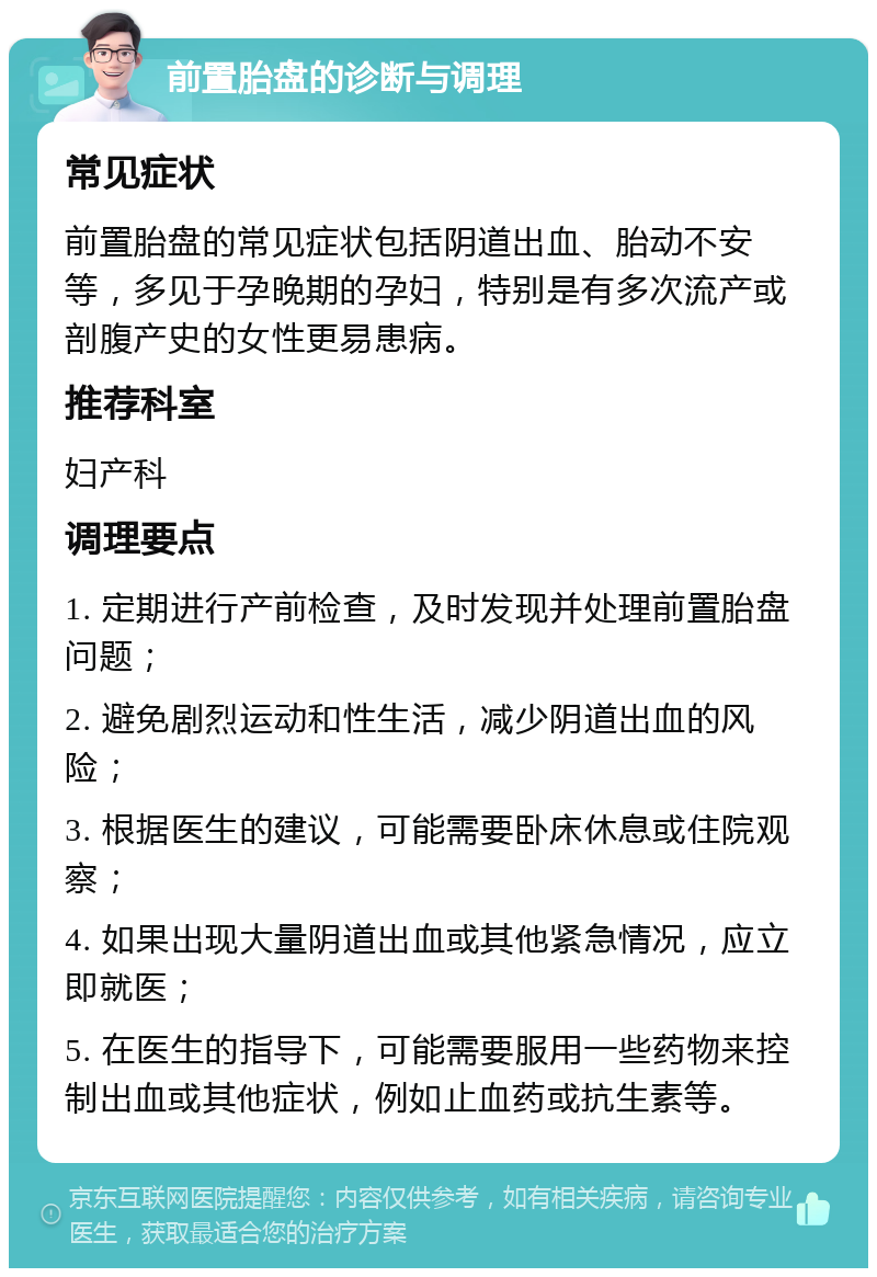 前置胎盘的诊断与调理 常见症状 前置胎盘的常见症状包括阴道出血、胎动不安等，多见于孕晚期的孕妇，特别是有多次流产或剖腹产史的女性更易患病。 推荐科室 妇产科 调理要点 1. 定期进行产前检查，及时发现并处理前置胎盘问题； 2. 避免剧烈运动和性生活，减少阴道出血的风险； 3. 根据医生的建议，可能需要卧床休息或住院观察； 4. 如果出现大量阴道出血或其他紧急情况，应立即就医； 5. 在医生的指导下，可能需要服用一些药物来控制出血或其他症状，例如止血药或抗生素等。