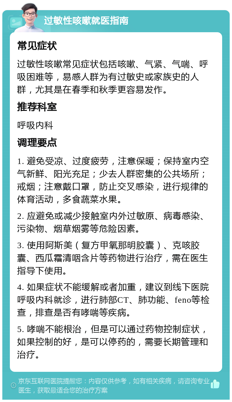 过敏性咳嗽就医指南 常见症状 过敏性咳嗽常见症状包括咳嗽、气紧、气喘、呼吸困难等，易感人群为有过敏史或家族史的人群，尤其是在春季和秋季更容易发作。 推荐科室 呼吸内科 调理要点 1. 避免受凉、过度疲劳，注意保暖；保持室内空气新鲜、阳光充足；少去人群密集的公共场所；戒烟；注意戴口罩，防止交叉感染，进行规律的体育活动，多食蔬菜水果。 2. 应避免或减少接触室内外过敏原、病毒感染、污染物、烟草烟雾等危险因素。 3. 使用阿斯美（复方甲氧那明胶囊）、克咳胶囊、西瓜霜清咽含片等药物进行治疗，需在医生指导下使用。 4. 如果症状不能缓解或者加重，建议到线下医院呼吸内科就诊，进行肺部CT、肺功能、feno等检查，排查是否有哮喘等疾病。 5. 哮喘不能根治，但是可以通过药物控制症状，如果控制的好，是可以停药的，需要长期管理和治疗。