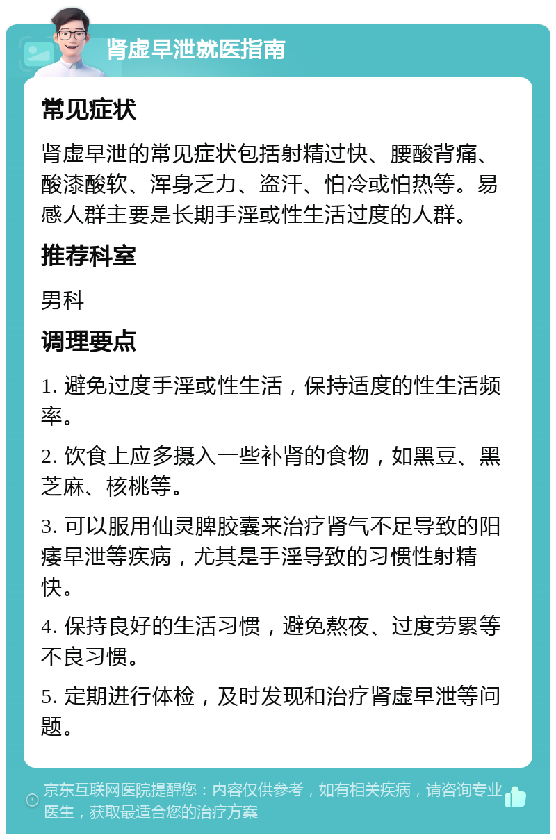 肾虚早泄就医指南 常见症状 肾虚早泄的常见症状包括射精过快、腰酸背痛、酸漆酸软、浑身乏力、盗汗、怕冷或怕热等。易感人群主要是长期手淫或性生活过度的人群。 推荐科室 男科 调理要点 1. 避免过度手淫或性生活，保持适度的性生活频率。 2. 饮食上应多摄入一些补肾的食物，如黑豆、黑芝麻、核桃等。 3. 可以服用仙灵脾胶囊来治疗肾气不足导致的阳痿早泄等疾病，尤其是手淫导致的习惯性射精快。 4. 保持良好的生活习惯，避免熬夜、过度劳累等不良习惯。 5. 定期进行体检，及时发现和治疗肾虚早泄等问题。