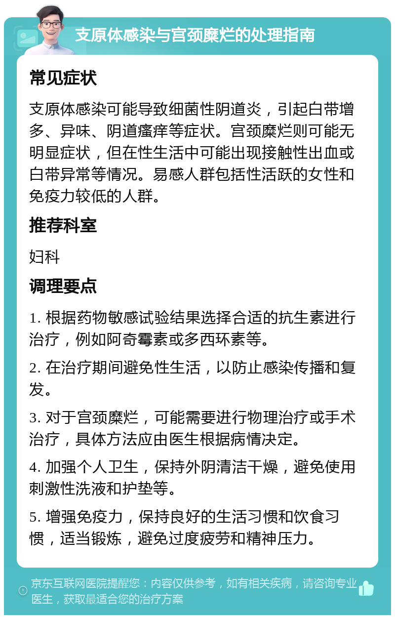 支原体感染与宫颈糜烂的处理指南 常见症状 支原体感染可能导致细菌性阴道炎，引起白带增多、异味、阴道瘙痒等症状。宫颈糜烂则可能无明显症状，但在性生活中可能出现接触性出血或白带异常等情况。易感人群包括性活跃的女性和免疫力较低的人群。 推荐科室 妇科 调理要点 1. 根据药物敏感试验结果选择合适的抗生素进行治疗，例如阿奇霉素或多西环素等。 2. 在治疗期间避免性生活，以防止感染传播和复发。 3. 对于宫颈糜烂，可能需要进行物理治疗或手术治疗，具体方法应由医生根据病情决定。 4. 加强个人卫生，保持外阴清洁干燥，避免使用刺激性洗液和护垫等。 5. 增强免疫力，保持良好的生活习惯和饮食习惯，适当锻炼，避免过度疲劳和精神压力。