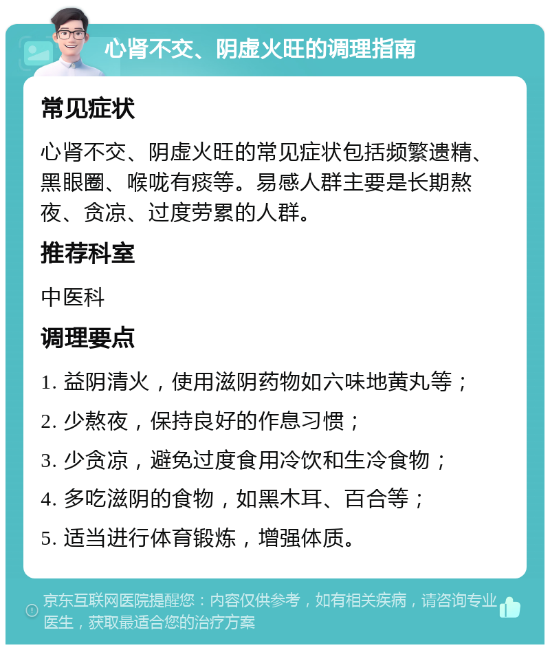 心肾不交、阴虚火旺的调理指南 常见症状 心肾不交、阴虚火旺的常见症状包括频繁遗精、黑眼圈、喉咙有痰等。易感人群主要是长期熬夜、贪凉、过度劳累的人群。 推荐科室 中医科 调理要点 1. 益阴清火，使用滋阴药物如六味地黄丸等； 2. 少熬夜，保持良好的作息习惯； 3. 少贪凉，避免过度食用冷饮和生冷食物； 4. 多吃滋阴的食物，如黑木耳、百合等； 5. 适当进行体育锻炼，增强体质。