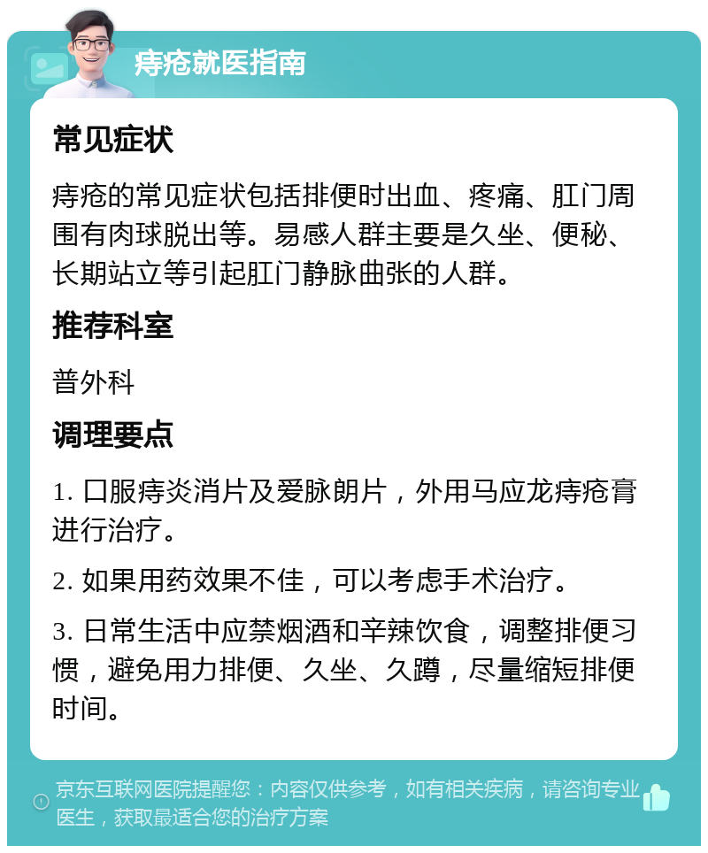 痔疮就医指南 常见症状 痔疮的常见症状包括排便时出血、疼痛、肛门周围有肉球脱出等。易感人群主要是久坐、便秘、长期站立等引起肛门静脉曲张的人群。 推荐科室 普外科 调理要点 1. 口服痔炎消片及爱脉朗片，外用马应龙痔疮膏进行治疗。 2. 如果用药效果不佳，可以考虑手术治疗。 3. 日常生活中应禁烟酒和辛辣饮食，调整排便习惯，避免用力排便、久坐、久蹲，尽量缩短排便时间。