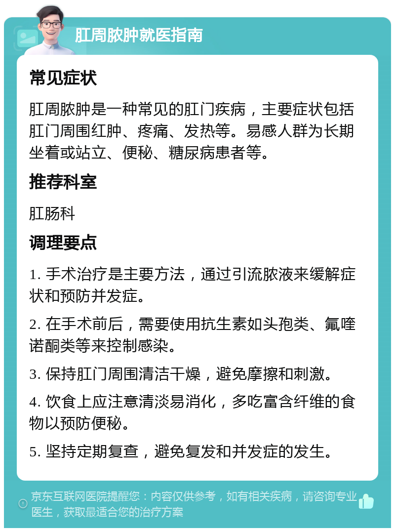 肛周脓肿就医指南 常见症状 肛周脓肿是一种常见的肛门疾病，主要症状包括肛门周围红肿、疼痛、发热等。易感人群为长期坐着或站立、便秘、糖尿病患者等。 推荐科室 肛肠科 调理要点 1. 手术治疗是主要方法，通过引流脓液来缓解症状和预防并发症。 2. 在手术前后，需要使用抗生素如头孢类、氟喹诺酮类等来控制感染。 3. 保持肛门周围清洁干燥，避免摩擦和刺激。 4. 饮食上应注意清淡易消化，多吃富含纤维的食物以预防便秘。 5. 坚持定期复查，避免复发和并发症的发生。