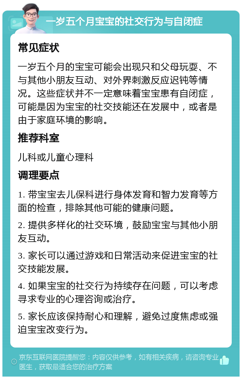 一岁五个月宝宝的社交行为与自闭症 常见症状 一岁五个月的宝宝可能会出现只和父母玩耍、不与其他小朋友互动、对外界刺激反应迟钝等情况。这些症状并不一定意味着宝宝患有自闭症，可能是因为宝宝的社交技能还在发展中，或者是由于家庭环境的影响。 推荐科室 儿科或儿童心理科 调理要点 1. 带宝宝去儿保科进行身体发育和智力发育等方面的检查，排除其他可能的健康问题。 2. 提供多样化的社交环境，鼓励宝宝与其他小朋友互动。 3. 家长可以通过游戏和日常活动来促进宝宝的社交技能发展。 4. 如果宝宝的社交行为持续存在问题，可以考虑寻求专业的心理咨询或治疗。 5. 家长应该保持耐心和理解，避免过度焦虑或强迫宝宝改变行为。