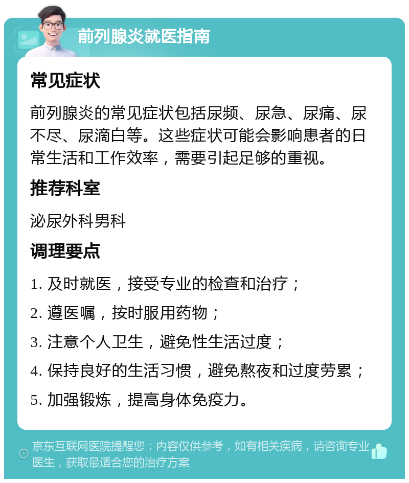 前列腺炎就医指南 常见症状 前列腺炎的常见症状包括尿频、尿急、尿痛、尿不尽、尿滴白等。这些症状可能会影响患者的日常生活和工作效率，需要引起足够的重视。 推荐科室 泌尿外科男科 调理要点 1. 及时就医，接受专业的检查和治疗； 2. 遵医嘱，按时服用药物； 3. 注意个人卫生，避免性生活过度； 4. 保持良好的生活习惯，避免熬夜和过度劳累； 5. 加强锻炼，提高身体免疫力。