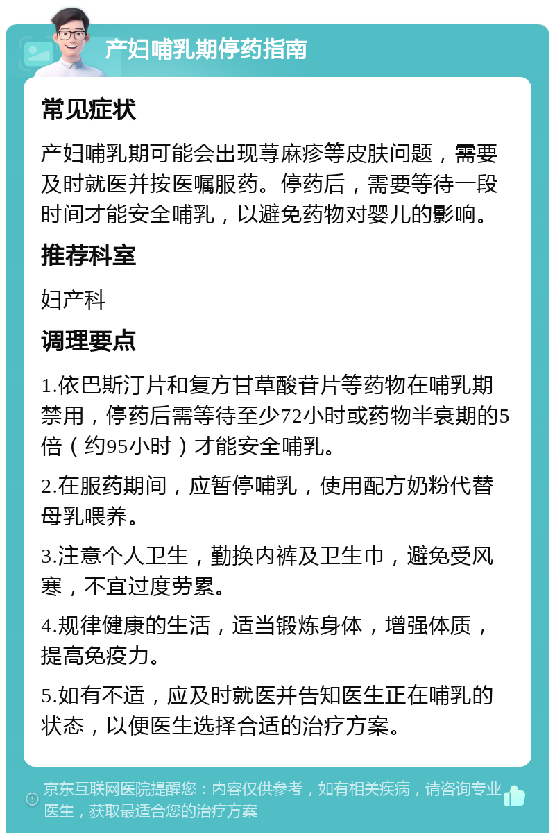 产妇哺乳期停药指南 常见症状 产妇哺乳期可能会出现荨麻疹等皮肤问题，需要及时就医并按医嘱服药。停药后，需要等待一段时间才能安全哺乳，以避免药物对婴儿的影响。 推荐科室 妇产科 调理要点 1.依巴斯汀片和复方甘草酸苷片等药物在哺乳期禁用，停药后需等待至少72小时或药物半衰期的5倍（约95小时）才能安全哺乳。 2.在服药期间，应暂停哺乳，使用配方奶粉代替母乳喂养。 3.注意个人卫生，勤换内裤及卫生巾，避免受风寒，不宜过度劳累。 4.规律健康的生活，适当锻炼身体，增强体质，提高免疫力。 5.如有不适，应及时就医并告知医生正在哺乳的状态，以便医生选择合适的治疗方案。