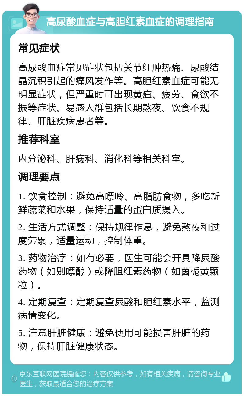 高尿酸血症与高胆红素血症的调理指南 常见症状 高尿酸血症常见症状包括关节红肿热痛、尿酸结晶沉积引起的痛风发作等。高胆红素血症可能无明显症状，但严重时可出现黄疸、疲劳、食欲不振等症状。易感人群包括长期熬夜、饮食不规律、肝脏疾病患者等。 推荐科室 内分泌科、肝病科、消化科等相关科室。 调理要点 1. 饮食控制：避免高嘌呤、高脂肪食物，多吃新鲜蔬菜和水果，保持适量的蛋白质摄入。 2. 生活方式调整：保持规律作息，避免熬夜和过度劳累，适量运动，控制体重。 3. 药物治疗：如有必要，医生可能会开具降尿酸药物（如别嘌醇）或降胆红素药物（如茵栀黄颗粒）。 4. 定期复查：定期复查尿酸和胆红素水平，监测病情变化。 5. 注意肝脏健康：避免使用可能损害肝脏的药物，保持肝脏健康状态。