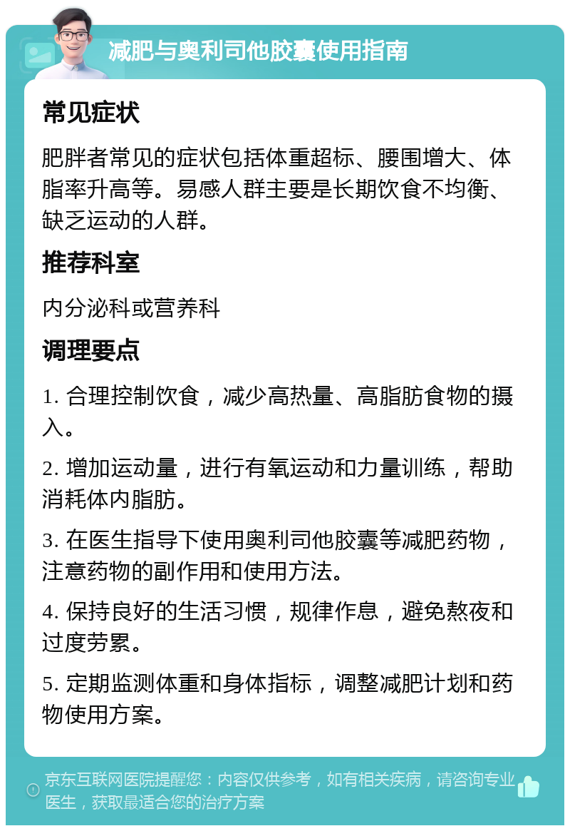 减肥与奥利司他胶囊使用指南 常见症状 肥胖者常见的症状包括体重超标、腰围增大、体脂率升高等。易感人群主要是长期饮食不均衡、缺乏运动的人群。 推荐科室 内分泌科或营养科 调理要点 1. 合理控制饮食，减少高热量、高脂肪食物的摄入。 2. 增加运动量，进行有氧运动和力量训练，帮助消耗体内脂肪。 3. 在医生指导下使用奥利司他胶囊等减肥药物，注意药物的副作用和使用方法。 4. 保持良好的生活习惯，规律作息，避免熬夜和过度劳累。 5. 定期监测体重和身体指标，调整减肥计划和药物使用方案。