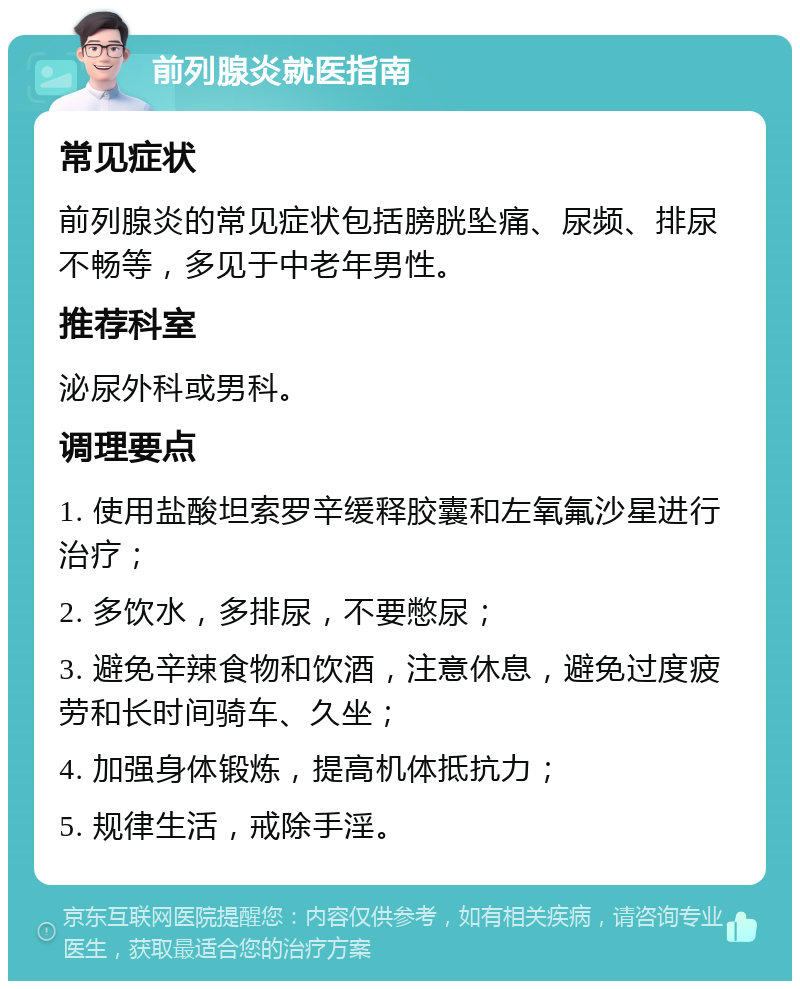 前列腺炎就医指南 常见症状 前列腺炎的常见症状包括膀胱坠痛、尿频、排尿不畅等，多见于中老年男性。 推荐科室 泌尿外科或男科。 调理要点 1. 使用盐酸坦索罗辛缓释胶囊和左氧氟沙星进行治疗； 2. 多饮水，多排尿，不要憋尿； 3. 避免辛辣食物和饮酒，注意休息，避免过度疲劳和长时间骑车、久坐； 4. 加强身体锻炼，提高机体抵抗力； 5. 规律生活，戒除手淫。