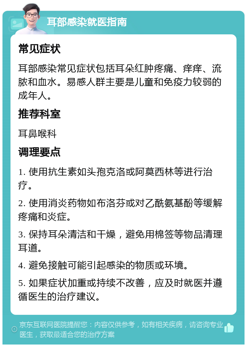 耳部感染就医指南 常见症状 耳部感染常见症状包括耳朵红肿疼痛、痒痒、流脓和血水。易感人群主要是儿童和免疫力较弱的成年人。 推荐科室 耳鼻喉科 调理要点 1. 使用抗生素如头孢克洛或阿莫西林等进行治疗。 2. 使用消炎药物如布洛芬或对乙酰氨基酚等缓解疼痛和炎症。 3. 保持耳朵清洁和干燥，避免用棉签等物品清理耳道。 4. 避免接触可能引起感染的物质或环境。 5. 如果症状加重或持续不改善，应及时就医并遵循医生的治疗建议。