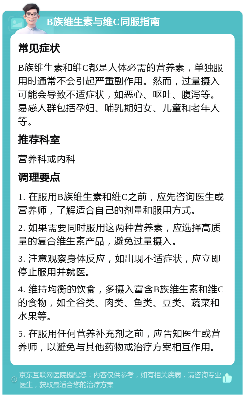 B族维生素与维C同服指南 常见症状 B族维生素和维C都是人体必需的营养素，单独服用时通常不会引起严重副作用。然而，过量摄入可能会导致不适症状，如恶心、呕吐、腹泻等。易感人群包括孕妇、哺乳期妇女、儿童和老年人等。 推荐科室 营养科或内科 调理要点 1. 在服用B族维生素和维C之前，应先咨询医生或营养师，了解适合自己的剂量和服用方式。 2. 如果需要同时服用这两种营养素，应选择高质量的复合维生素产品，避免过量摄入。 3. 注意观察身体反应，如出现不适症状，应立即停止服用并就医。 4. 维持均衡的饮食，多摄入富含B族维生素和维C的食物，如全谷类、肉类、鱼类、豆类、蔬菜和水果等。 5. 在服用任何营养补充剂之前，应告知医生或营养师，以避免与其他药物或治疗方案相互作用。