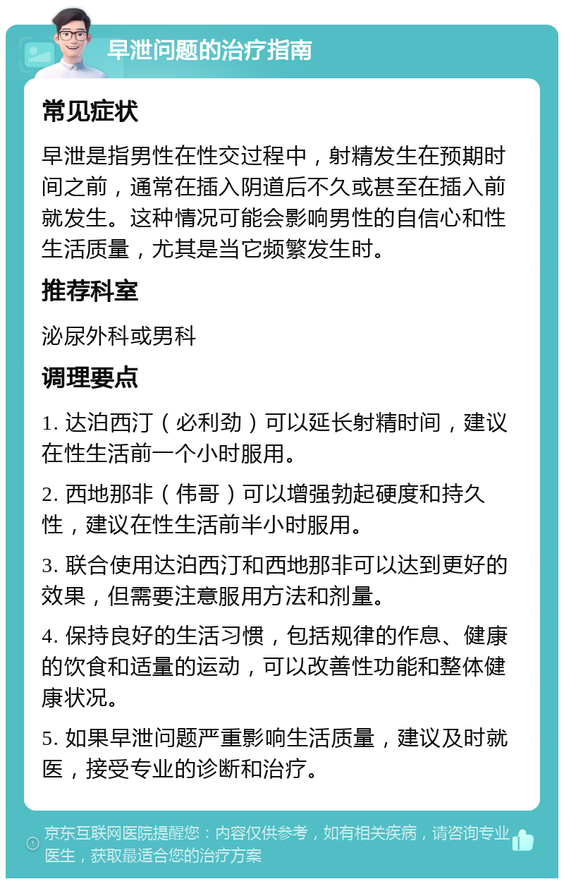 早泄问题的治疗指南 常见症状 早泄是指男性在性交过程中，射精发生在预期时间之前，通常在插入阴道后不久或甚至在插入前就发生。这种情况可能会影响男性的自信心和性生活质量，尤其是当它频繁发生时。 推荐科室 泌尿外科或男科 调理要点 1. 达泊西汀（必利劲）可以延长射精时间，建议在性生活前一个小时服用。 2. 西地那非（伟哥）可以增强勃起硬度和持久性，建议在性生活前半小时服用。 3. 联合使用达泊西汀和西地那非可以达到更好的效果，但需要注意服用方法和剂量。 4. 保持良好的生活习惯，包括规律的作息、健康的饮食和适量的运动，可以改善性功能和整体健康状况。 5. 如果早泄问题严重影响生活质量，建议及时就医，接受专业的诊断和治疗。