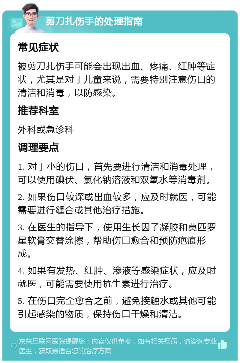 剪刀扎伤手的处理指南 常见症状 被剪刀扎伤手可能会出现出血、疼痛、红肿等症状，尤其是对于儿童来说，需要特别注意伤口的清洁和消毒，以防感染。 推荐科室 外科或急诊科 调理要点 1. 对于小的伤口，首先要进行清洁和消毒处理，可以使用碘伏、氯化钠溶液和双氧水等消毒剂。 2. 如果伤口较深或出血较多，应及时就医，可能需要进行缝合或其他治疗措施。 3. 在医生的指导下，使用生长因子凝胶和莫匹罗星软膏交替涂擦，帮助伤口愈合和预防疤痕形成。 4. 如果有发热、红肿、渗液等感染症状，应及时就医，可能需要使用抗生素进行治疗。 5. 在伤口完全愈合之前，避免接触水或其他可能引起感染的物质，保持伤口干燥和清洁。