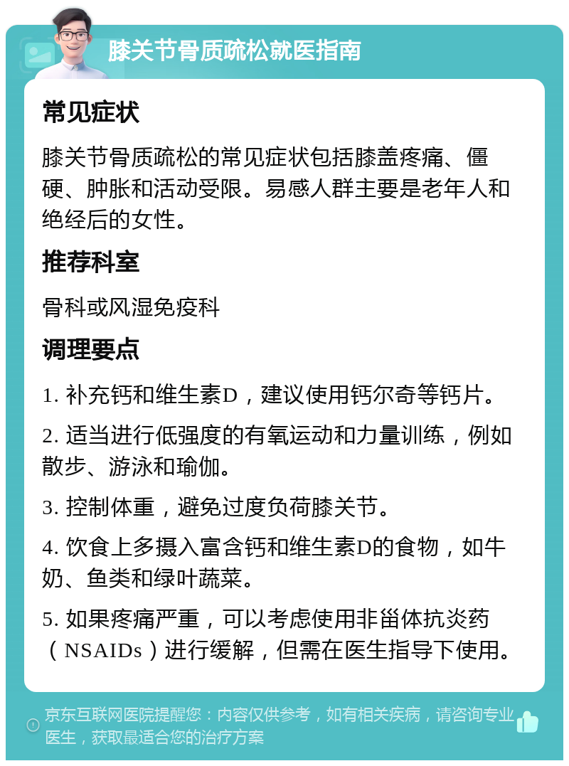 膝关节骨质疏松就医指南 常见症状 膝关节骨质疏松的常见症状包括膝盖疼痛、僵硬、肿胀和活动受限。易感人群主要是老年人和绝经后的女性。 推荐科室 骨科或风湿免疫科 调理要点 1. 补充钙和维生素D，建议使用钙尔奇等钙片。 2. 适当进行低强度的有氧运动和力量训练，例如散步、游泳和瑜伽。 3. 控制体重，避免过度负荷膝关节。 4. 饮食上多摄入富含钙和维生素D的食物，如牛奶、鱼类和绿叶蔬菜。 5. 如果疼痛严重，可以考虑使用非甾体抗炎药（NSAIDs）进行缓解，但需在医生指导下使用。