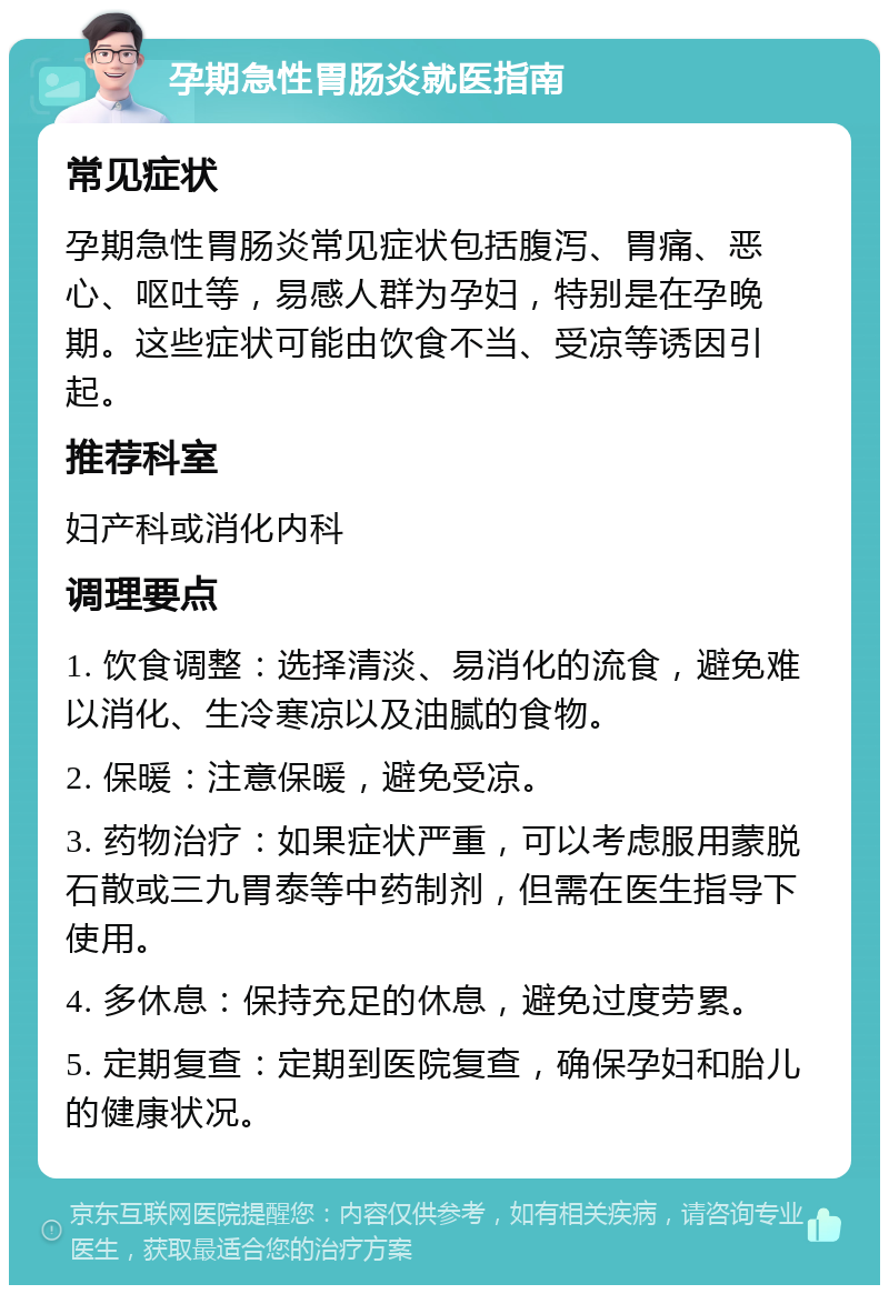 孕期急性胃肠炎就医指南 常见症状 孕期急性胃肠炎常见症状包括腹泻、胃痛、恶心、呕吐等，易感人群为孕妇，特别是在孕晚期。这些症状可能由饮食不当、受凉等诱因引起。 推荐科室 妇产科或消化内科 调理要点 1. 饮食调整：选择清淡、易消化的流食，避免难以消化、生冷寒凉以及油腻的食物。 2. 保暖：注意保暖，避免受凉。 3. 药物治疗：如果症状严重，可以考虑服用蒙脱石散或三九胃泰等中药制剂，但需在医生指导下使用。 4. 多休息：保持充足的休息，避免过度劳累。 5. 定期复查：定期到医院复查，确保孕妇和胎儿的健康状况。