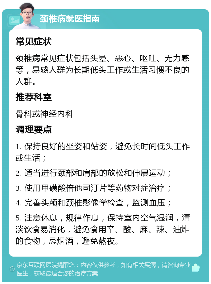 颈椎病就医指南 常见症状 颈椎病常见症状包括头晕、恶心、呕吐、无力感等，易感人群为长期低头工作或生活习惯不良的人群。 推荐科室 骨科或神经内科 调理要点 1. 保持良好的坐姿和站姿，避免长时间低头工作或生活； 2. 适当进行颈部和肩部的放松和伸展运动； 3. 使用甲磺酸倍他司汀片等药物对症治疗； 4. 完善头颅和颈椎影像学检查，监测血压； 5. 注意休息，规律作息，保持室内空气湿润，清淡饮食易消化，避免食用辛、酸、麻、辣、油炸的食物，忌烟酒，避免熬夜。