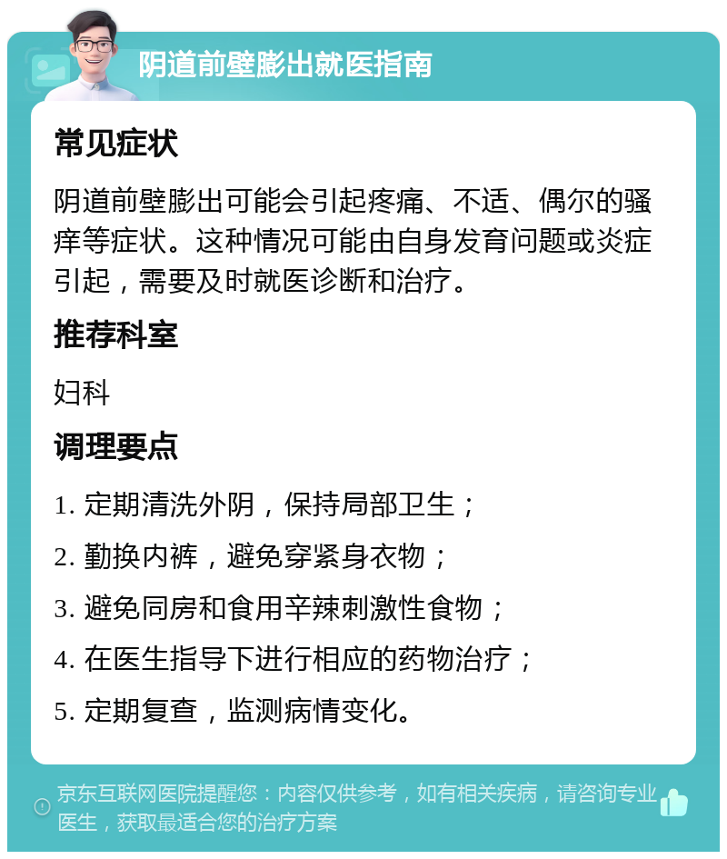 阴道前壁膨出就医指南 常见症状 阴道前壁膨出可能会引起疼痛、不适、偶尔的骚痒等症状。这种情况可能由自身发育问题或炎症引起，需要及时就医诊断和治疗。 推荐科室 妇科 调理要点 1. 定期清洗外阴，保持局部卫生； 2. 勤换内裤，避免穿紧身衣物； 3. 避免同房和食用辛辣刺激性食物； 4. 在医生指导下进行相应的药物治疗； 5. 定期复查，监测病情变化。