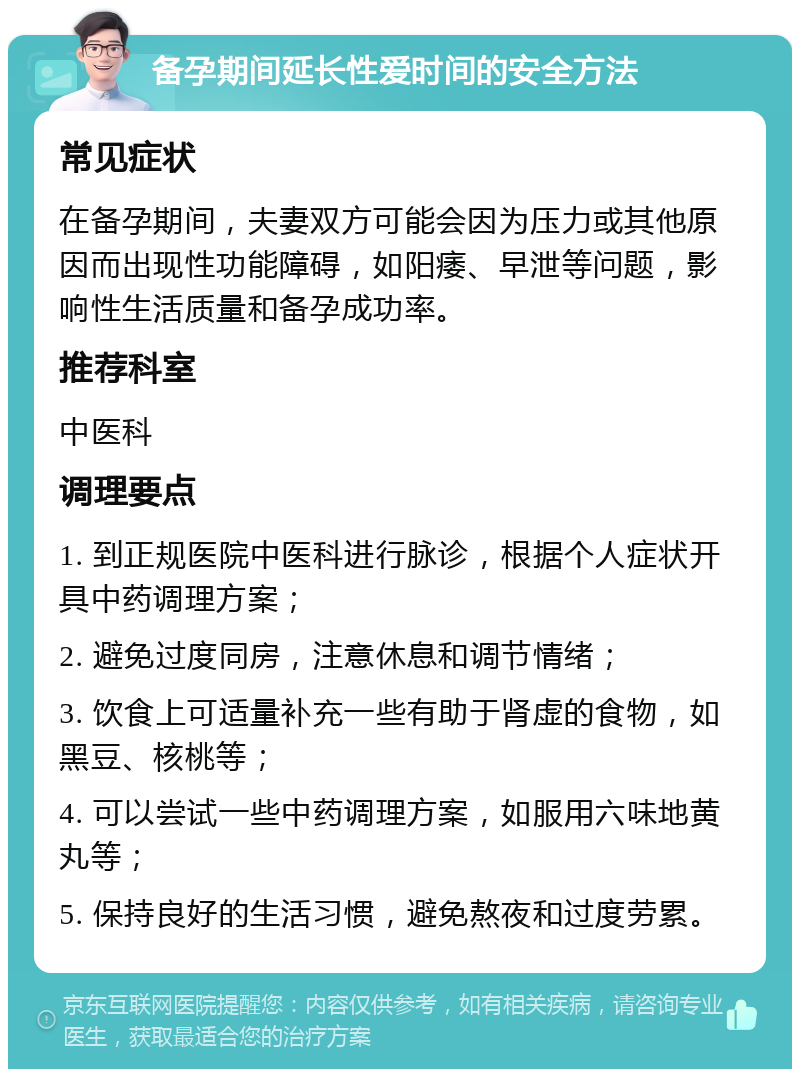 备孕期间延长性爱时间的安全方法 常见症状 在备孕期间，夫妻双方可能会因为压力或其他原因而出现性功能障碍，如阳痿、早泄等问题，影响性生活质量和备孕成功率。 推荐科室 中医科 调理要点 1. 到正规医院中医科进行脉诊，根据个人症状开具中药调理方案； 2. 避免过度同房，注意休息和调节情绪； 3. 饮食上可适量补充一些有助于肾虚的食物，如黑豆、核桃等； 4. 可以尝试一些中药调理方案，如服用六味地黄丸等； 5. 保持良好的生活习惯，避免熬夜和过度劳累。