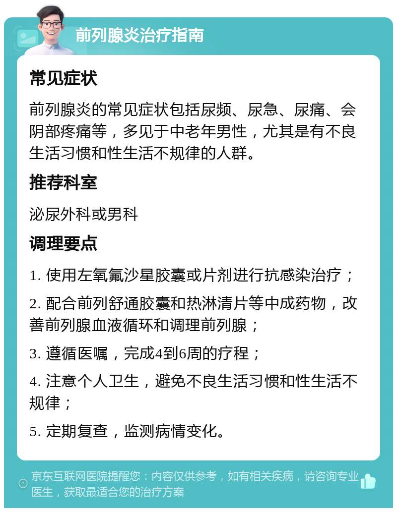 前列腺炎治疗指南 常见症状 前列腺炎的常见症状包括尿频、尿急、尿痛、会阴部疼痛等，多见于中老年男性，尤其是有不良生活习惯和性生活不规律的人群。 推荐科室 泌尿外科或男科 调理要点 1. 使用左氧氟沙星胶囊或片剂进行抗感染治疗； 2. 配合前列舒通胶囊和热淋清片等中成药物，改善前列腺血液循环和调理前列腺； 3. 遵循医嘱，完成4到6周的疗程； 4. 注意个人卫生，避免不良生活习惯和性生活不规律； 5. 定期复查，监测病情变化。