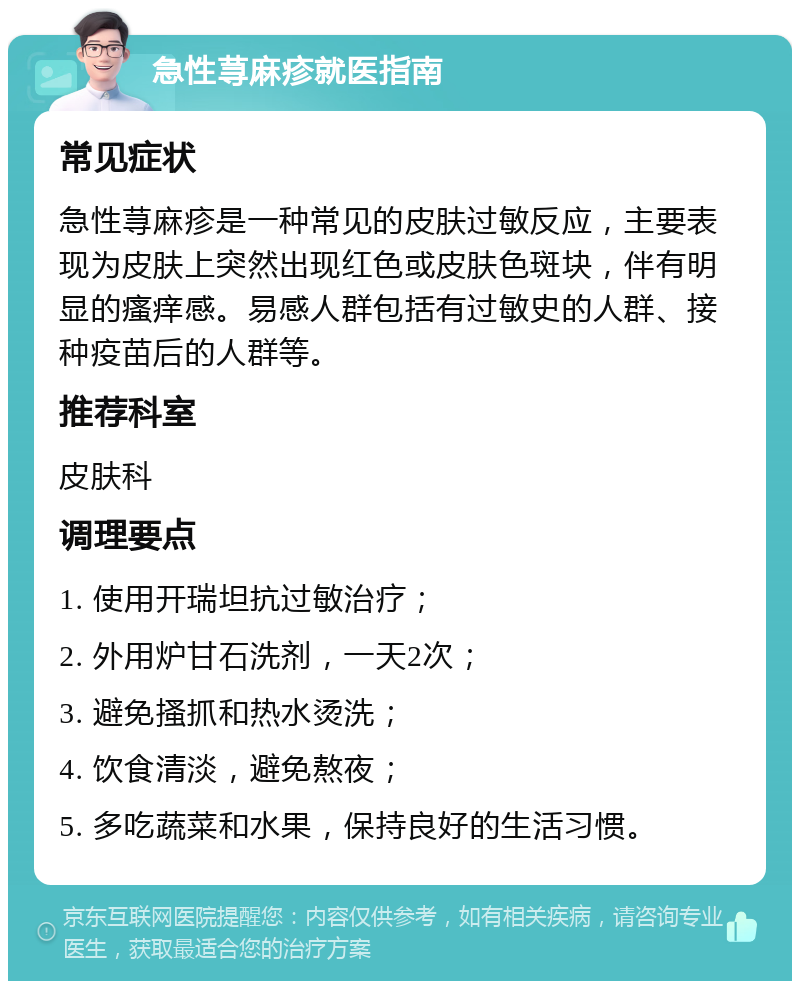 急性荨麻疹就医指南 常见症状 急性荨麻疹是一种常见的皮肤过敏反应，主要表现为皮肤上突然出现红色或皮肤色斑块，伴有明显的瘙痒感。易感人群包括有过敏史的人群、接种疫苗后的人群等。 推荐科室 皮肤科 调理要点 1. 使用开瑞坦抗过敏治疗； 2. 外用炉甘石洗剂，一天2次； 3. 避免搔抓和热水烫洗； 4. 饮食清淡，避免熬夜； 5. 多吃蔬菜和水果，保持良好的生活习惯。