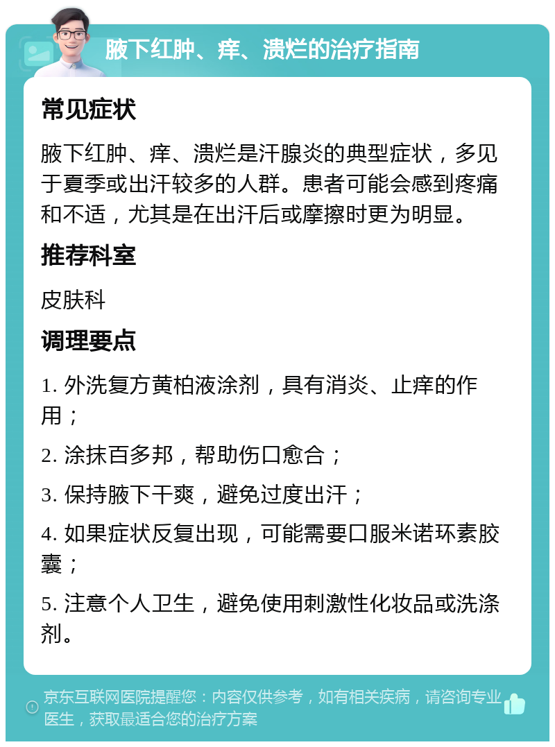 腋下红肿、痒、溃烂的治疗指南 常见症状 腋下红肿、痒、溃烂是汗腺炎的典型症状，多见于夏季或出汗较多的人群。患者可能会感到疼痛和不适，尤其是在出汗后或摩擦时更为明显。 推荐科室 皮肤科 调理要点 1. 外洗复方黄柏液涂剂，具有消炎、止痒的作用； 2. 涂抹百多邦，帮助伤口愈合； 3. 保持腋下干爽，避免过度出汗； 4. 如果症状反复出现，可能需要口服米诺环素胶囊； 5. 注意个人卫生，避免使用刺激性化妆品或洗涤剂。