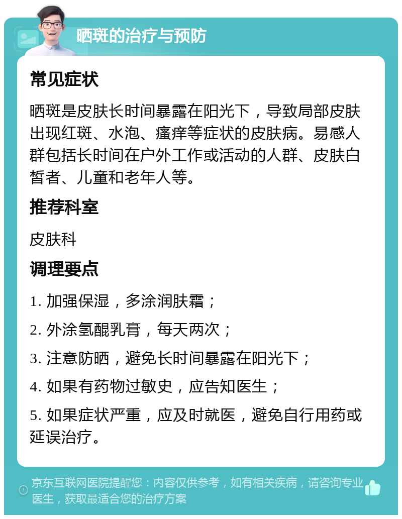 晒斑的治疗与预防 常见症状 晒斑是皮肤长时间暴露在阳光下，导致局部皮肤出现红斑、水泡、瘙痒等症状的皮肤病。易感人群包括长时间在户外工作或活动的人群、皮肤白皙者、儿童和老年人等。 推荐科室 皮肤科 调理要点 1. 加强保湿，多涂润肤霜； 2. 外涂氢醌乳膏，每天两次； 3. 注意防晒，避免长时间暴露在阳光下； 4. 如果有药物过敏史，应告知医生； 5. 如果症状严重，应及时就医，避免自行用药或延误治疗。