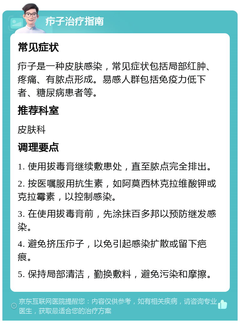 疖子治疗指南 常见症状 疖子是一种皮肤感染，常见症状包括局部红肿、疼痛、有脓点形成。易感人群包括免疫力低下者、糖尿病患者等。 推荐科室 皮肤科 调理要点 1. 使用拔毒膏继续敷患处，直至脓点完全排出。 2. 按医嘱服用抗生素，如阿莫西林克拉维酸钾或克拉霉素，以控制感染。 3. 在使用拔毒膏前，先涂抹百多邦以预防继发感染。 4. 避免挤压疖子，以免引起感染扩散或留下疤痕。 5. 保持局部清洁，勤换敷料，避免污染和摩擦。