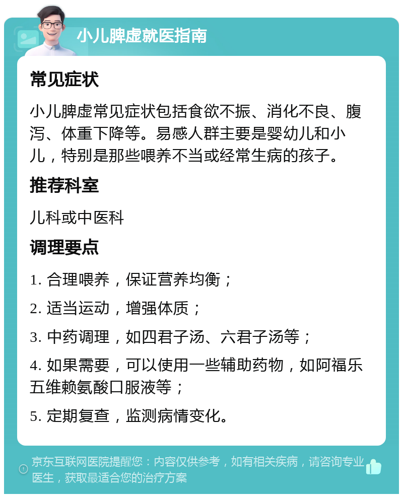 小儿脾虚就医指南 常见症状 小儿脾虚常见症状包括食欲不振、消化不良、腹泻、体重下降等。易感人群主要是婴幼儿和小儿，特别是那些喂养不当或经常生病的孩子。 推荐科室 儿科或中医科 调理要点 1. 合理喂养，保证营养均衡； 2. 适当运动，增强体质； 3. 中药调理，如四君子汤、六君子汤等； 4. 如果需要，可以使用一些辅助药物，如阿福乐五维赖氨酸口服液等； 5. 定期复查，监测病情变化。