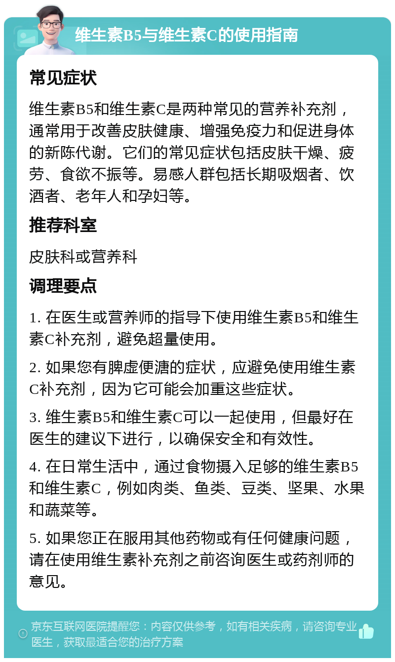 维生素B5与维生素C的使用指南 常见症状 维生素B5和维生素C是两种常见的营养补充剂，通常用于改善皮肤健康、增强免疫力和促进身体的新陈代谢。它们的常见症状包括皮肤干燥、疲劳、食欲不振等。易感人群包括长期吸烟者、饮酒者、老年人和孕妇等。 推荐科室 皮肤科或营养科 调理要点 1. 在医生或营养师的指导下使用维生素B5和维生素C补充剂，避免超量使用。 2. 如果您有脾虚便溏的症状，应避免使用维生素C补充剂，因为它可能会加重这些症状。 3. 维生素B5和维生素C可以一起使用，但最好在医生的建议下进行，以确保安全和有效性。 4. 在日常生活中，通过食物摄入足够的维生素B5和维生素C，例如肉类、鱼类、豆类、坚果、水果和蔬菜等。 5. 如果您正在服用其他药物或有任何健康问题，请在使用维生素补充剂之前咨询医生或药剂师的意见。