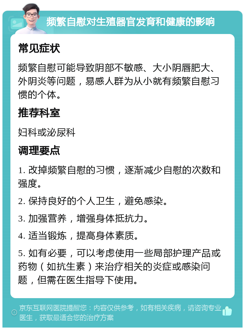 频繁自慰对生殖器官发育和健康的影响 常见症状 频繁自慰可能导致阴部不敏感、大小阴唇肥大、外阴炎等问题，易感人群为从小就有频繁自慰习惯的个体。 推荐科室 妇科或泌尿科 调理要点 1. 改掉频繁自慰的习惯，逐渐减少自慰的次数和强度。 2. 保持良好的个人卫生，避免感染。 3. 加强营养，增强身体抵抗力。 4. 适当锻炼，提高身体素质。 5. 如有必要，可以考虑使用一些局部护理产品或药物（如抗生素）来治疗相关的炎症或感染问题，但需在医生指导下使用。